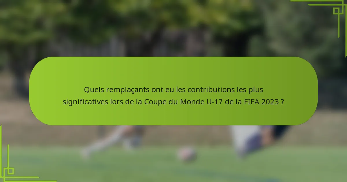Quels remplaçants ont eu les contributions les plus significatives lors de la Coupe du Monde U-17 de la FIFA 2023 ?
